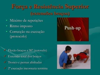 Força e Resistência Superior
                   (extensões braços)
 • Máximo de repetições
 • Ritmo imposto
 • Correcção na execução
   (protocolo)


 Flexão braços a 90º (cotovelo)
 Extensão total dos braços
 Tronco e pernas alinhadas
 2ª execução incorrecta termina
 