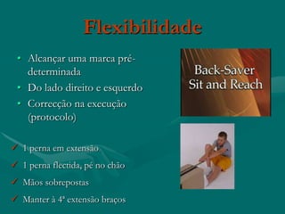 Flexibilidade
 • Alcançar uma marca pré-
   determinada
 • Do lado direito e esquerdo
 • Correcção na execução
   (protocolo)

 1 perna em extensão
 1 perna flectida, pé no chão
 Mãos sobrepostas
 Manter à 4ª extensão braços
 