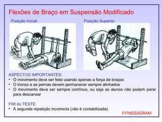 Flexões de Braço em Suspensão Modificado
 Posição Inicial                         Posição Superior




ASPECTOS IMPORTANTES:
• O movimento deve ser feito usando apenas a força de braços
• O tronco e as pernas devem permanecer sempre alinhados
• O movimento deve ser sempre contínuo, ou seja os alunos não podem parar
  para descansar

FIM do TESTE:
• À segunda repetição incorrecta (não é contabilizada).
                                                            FITNESSGRAM
 