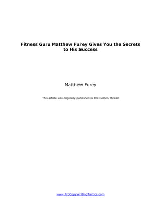 Fitness Guru Matthew Furey Gives You the Secrets
                 to His Success




                         Matthew Furey


        This article was originally published in The Golden Thread




                  www.ProCopyWritingTactics.com
 