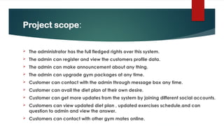 Project scope:
 The administrator has the full fledged rights over this system.
 The admin can register and view the customers profile data.
 The admin can make announcement about any thing.
 The admin can upgrade gym packages at any time.
 Customer can contact with the admin through message box any time.
 Customer can avail the diet plan of their own desire.
 Customer can get more updates from the system by joining different social accounts.
 Customers can view updated diet plan , updated exercises schedule,and can
question to admin and view the answer.
 Customers can contact with other gym mates online.
 