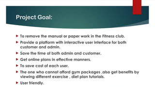 Project Goal:
 To remove the manual or paper work in the Fitness club.
 Provide a platform with interactive user interface for both
customer and admin.
 Save the time of both admin and customer.
 Get online plans in effective manners.
 To save cost of each user.
 The one who cannot afford gym packages ,also get benefits by
viewing different exercise , diet plan tutorials.
 User friendly.
 