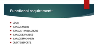 Functional requirement:
 LOGIN
 MANAGE USERS
 MANAGE TRANSACTIONS
 MANAGE EXPANSES
 MANAGE MACHINERY
 CREATE REPORTS
 
