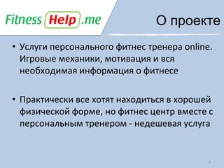 О проекте
• Услуги персонального фитнес тренера online.
  Игровые механики, мотивация и вся
  необходимая информация о фитнесе

• Практически все хотят находиться в хорошей
  физической форме, но фитнес центр вместе с
  персональным тренером - недешевая услуга


                                            3
 