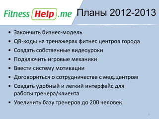 Планы 2012-2013
• Закончить бизнес-модель
• QR-коды на тренажерах фитнес центров города
• Создать собственные видеоуроки
• Подключить игровые механики
• Ввести систему мотивации
• Договориться о сотрудничестве с мед.центром
• Создать удобный и легкий интерфейс для
  работы тренера/клиента
• Увеличить базу тренеров до 200 человек
                                                5
 