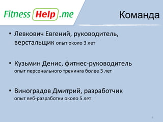 Команда
• Левкович Евгений, руководитель,
  верстальщик опыт около 3 лет

• Кузьмин Денис, фитнес-руководитель
 опыт персонального тренинга более 3 лет


• Виноградов Дмитрий, разработчик
 опыт веб-разработки около 5 лет


                                                6
 
