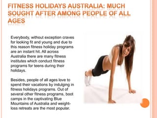 Everybody, without exception craves
for looking fit and young and due to
this reason fitness holiday programs
are an instant hit. All across
Australia there are many fitness
institutes which conduct fitness
programs for teens during their
holidays.

Besides, people of all ages love to
spend their vacations by indulging in
fitness holidays programs. Out of
several other fitness programs, boot
camps in the captivating Blue
Mountains of Australia and weight-
loss retreats are the most popular.
 