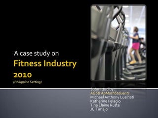 Fitness Industry2010(Philippine Setting) A case study on  Submitted by:  AGSB ApMathStduents Michael Anthony Lualhati Katherine Pelagio Tina Elaine Ruste JC  Timajo 