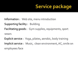 Information : Web site, menu introduction
Supporting facility : Building
Facilitating goods : Gym supplies, equipments, sport
wears
Explicit service : Yoga, pilates, aerobic, body training
Implicit service : Music, clean environment, AC, smile on
employees face
 