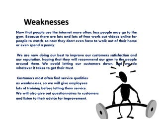 Weaknesses
Now that people use the internet more often, less people may go to the
gym. Because there are lots and lots of free work out videos online for
people to watch, so now they don't even have to walk out of their home
or even spend a penny.
We are now doing our best to improve our customers satisfaction and
our reputation, hoping that they will recommend our gym to the people
around them. We avoid letting our customers down, and we do
whatever it takes to get their trust.
Customers most often find service qualities
as weaknesses, so we will give employees
lots of training before letting them service.
We will also give out questionnaires to customers
and listen to their advice for improvement.
 