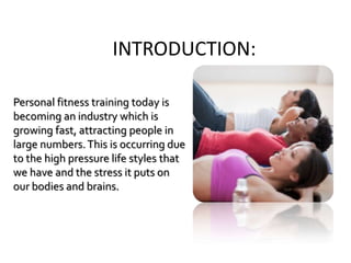 INTRODUCTION:
Personal fitness training today is
becoming an industry which is
growing fast, attracting people in
large numbers.This is occurring due
to the high pressure life styles that
we have and the stress it puts on
our bodies and brains.
 