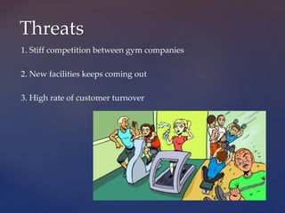 1. Stiff competition between gym companies
2. New facilities keeps coming out
3. High rate of customer turnover
Threats
 