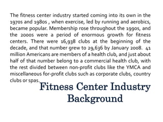 Fitness Center Industry
Background
The fitness center industry started coming into its own in the
1970s and 1980s , when exercise, led by running and aerobics,
became popular. Membership rose throughout the 1990s, and
the 2000s were a period of enormous growth for fitness
centers. There were 16,938 clubs at the beginning of the
decade, and that number grew to 29,636 by January 2008. 41
million Americans are members of a health club, and just about
half of that number belong to a commercial health club, with
the rest divided between non-profit clubs like the YMCA and
miscellaneous for-profit clubs such as corporate clubs, country
clubs or spas.
 