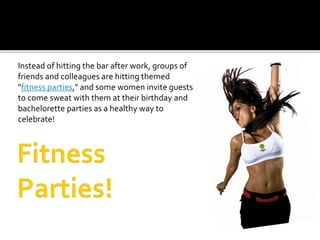 Instead of hitting the bar after work, groups of
friends and colleagues are hitting themed
"fitness parties," and some women invite guests
to come sweat with them at their birthday and
bachelorette parties as a healthy way to
celebrate!
 