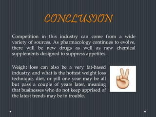 CONCLUSION
Competition in this industry can come from a wide
variety of sources. As pharmacology continues to evolve,
there will be new drugs as well as new chemical
supplements designed to suppress appetites.
Weight loss can also be a very fat-based
industry, and what is the hottest weight loss
technique, diet, or pill one year may be all
but pass a couple of years later, meaning
that businesses who do not keep apprised of
the latest trends may be in trouble.
 