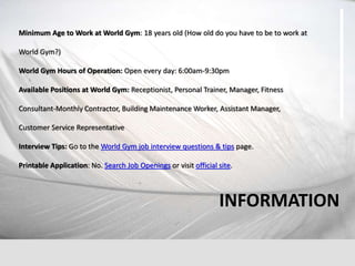 Minimum Age to Work at World Gym: 18 years old (How old do you have to be to work at
World Gym?)
World Gym Hours of Operation: Open every day: 6:00am-9:30pm
Available Positions at World Gym: Receptionist, Personal Trainer, Manager, Fitness
Consultant-Monthly Contractor, Building Maintenance Worker, Assistant Manager,
Customer Service Representative
Interview Tips: Go to the World Gym job interview questions & tips page.
Printable Application: No. Search Job Openings or visit official site.
INFORMATION
 