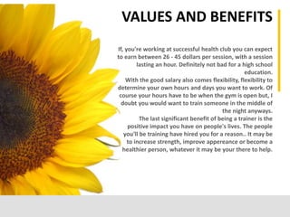 Focus on the input content. Identify what
information is available, what is needed, and
what information is missing.
APPLYING THE PROCESS
If, you're working at successful health club you can expect
to earn between 26 - 45 dollars per session, with a session
lasting an hour. Definitely not bad for a high school
education.
With the good salary also comes flexibility, flexibility to
determine your own hours and days you want to work. Of
course your hours have to be when the gym is open but, I
doubt you would want to train someone in the middle of
the night anyways.
The last significant benefit of being a trainer is the
positive impact you have on people's lives. The people
you'll be training have hired you for a reason.. It may be
to increase strength, improve appereance or become a
healthier person, whatever it may be your there to help.
VALUES AND BENEFITS
 