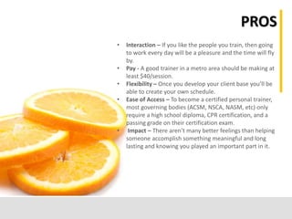 PROS
• Interaction – If you like the people you train, then going
to work every day will be a pleasure and the time will fly
by.
• Pay - A good trainer in a metro area should be making at
least $40/session.
• Flexibility – Once you develop your client base you’ll be
able to create your own schedule.
• Ease of Access – To become a certified personal trainer,
most governing bodies (ACSM, NSCA, NASM, etc) only
require a high school diploma, CPR certification, and a
passing grade on their certification exam.
• Impact – There aren’t many better feelings than helping
someone accomplish something meaningful and long
lasting and knowing you played an important part in it.
 
