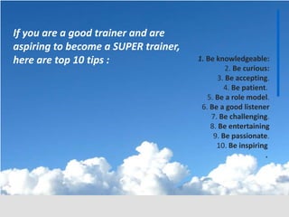 1. Be knowledgeable:
2. Be curious:
3. Be accepting.
4. Be patient.
5. Be a role model.
6. Be a good listener
7. Be challenging.
8. Be entertaining
9. Be passionate.
10. Be inspiring
.
If you are a good trainer and are
aspiring to become a SUPER trainer,
here are top 10 tips :
 