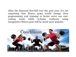 Conclusion
After the financial free-fall over the past year, it's not
surprising that fitness gyms would change their
programming and training to better serve our cost-
cutting needs while in-home workouts using
inexpensive fitness gear will be much more popular.
 
