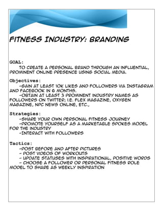 Fitness Industry: Branding

GOAL:
To create a personal brand through an influential,
prominent online presence using social media.

Objectives:
-Gain at least 10k likes and followers via Instagram
and Facebook in 6 months.
-Obtain at least 3 prominent industry names as
followers on Twitter; i.e. Flex Magazine, Oxygen
Magazine, NPC News Online, etc.,

Strategies:
-Share your own personal fitness journey
-Promote yourself as a marketable spokes model
for the industry
-Interact with followers

Tactics:
-Post before and after pictures
- Post videos of workouts
- Update statuses with inspirational, positive words
- Choose a follower or personal fitness role
model to share as weekly inspiration

 