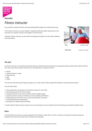 15/08/2015 21:04Fitness instructor Job Information | National Careers Service
Page 1 of 5https://nationalcareersservice.direct.gov.uk/advice/planning/jobproﬁles/Pages/FitnessInstructor.aspx
Hours 38-40 per week
Starting salary £13,000 + per year
Job profiles
Fitness instructor
If you are keen on health and fitness and enjoy meeting different people, this could be ideal for you.
To be a fitness instructor, you could complete a recognised qualification before starting work. Or you
could start as an assistant instructor and complete on the job training.
To become a fitness instructor, you will need to be outgoing and friendly. You’ll also need to motivate
and inspire people.
The work
As a fitness instructor, you would lead and organise group and individual exercise programmes to help people (clients) to improve their health and fitness.
Your work could involve a range of activities or you could specialise in a particular one, like:
keep fit
aquacise (exercise in water)
weight training
yoga
Pilates
You could also work with specialist groups of people, such as older adults, children, people with disabilities or people referred by doctors.
Your job could include:
fitness assessments, consultations and introduction sessions for new clients
demonstrating activities for clients to follow
showing clients how to use exercise machines and free weights properly
supervising clients to make sure that they are exercising safely and effectively
leading group exercise classes, such as circuit training, aerobics or spinning
creating personal exercise programmes
giving advice on healthy eating and lifestyle
In smaller health or fitness clubs you may also carry out routine duties, such as at reception and the swimming pool, and health and safety checks.
Hours
As a full-time fitness instructor, you would usually work 37 to 40 hours a week, often on a shift or rota basis covering early mornings, evenings and
weekends. Many instructors work part-time or freelance (self-employed).
 