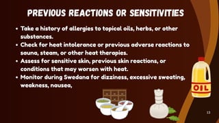 Previous Reactions or Sensitivities
Take a history of allergies to topical oils, herbs, or other
substances.
Check for heat intolerance or previous adverse reactions to
sauna, steam, or other heat therapies.
Assess for sensitive skin, previous skin reactions, or
conditions that may worsen with heat.
Monitor during Swedana for dizziness, excessive sweating,
weakness, nausea,
13
 