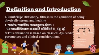 Definition and Introduction
1. Cambridge Dictionary, fitness is the condition of being
physically strong and healthy
2. समदोषः समाग्निश्च समधातु मलः क्रियाः ।
प्रसन्ना े यमनः स्वस्थइ त अ भधीयते ॥ _(सु. सू)
Swedana karma
Pre Op Op
Post Op
1. Rugna parikshan
2. sambhar sangrah
3. Consent
4. Rugna Siddhata
3.This evaluation is based on classical Ayurvedic
parameters and clinical considerations.
2
 