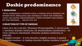 Doshic predominance
1. Determine
•PITTA DOMINANCE: PATIENTS WITH A STRONG PITTA PRAKRITI OR
SEVERE PITTA IMBALANCE ARE GENERALLY UNFIT FOR SWEDANA.
•VATA AND KAPHA PREDOMINANCE: THESE PATIENTS ARE HIGHLY
FIT FOR SWEDANA. (AH.SU.17/21-27)
2.SELECTION OF TYPE OF SWEDAN
तश्लेष्मण वाते वा कफे वा स्वदे इष्यते । स्निग्धरूक्षस्तथा स्निग्धरुक्षञ्चाप्युपकल्पितः || (CH.SU.14/8)
1. SNIGDHA RUKSHA SWEDANA OR SHADHARANA (KASHYAPA)-- IN
VATA KAPHAJA DISORDERS, SNIGDHA RUKSHA SWEDANA IS
APPLIED.
2. Snigdha Swedan-- in Vata disorders Snigdha Swedana is applied.
3. Ruksha Swedana--in Kaphaja disorders Ruksha Swedana is applied.
4
 