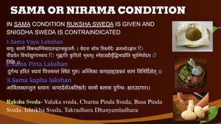 SAMA OR NIRAMA CONDITION
IN SAMA CONDITION RUKSHA SWEDA IS GIVEN AND
SNIGDHA SWEDA IS CONTRAINDICATED
1.Sama Vayu Lakshan
वायुः सामो विबन्धाग्निसादतन्द्रान्त्रकू जनैः । वेदना शोथ निस्तोदेः क्रमशोऽङ्गान ि
पीडयेत विचरेद्युगपच्चाप ि गृह्णाति कु पितो भृशम्। स्नेहाडद्यैर्वृद्धिमाप्नोति सूर्यमेघोदय े
निशि ।।
2.Sama Pitta Lakshan
दुर्गन्ध हरितं श्यावं पित्तमम्लं स्थिरं गुरु। अम्लिका कण्ठह ाहकरं सामं व न दशेत् ।।
3.Sama kapha lakshan
आविलस्स्तन्तुल स्त्यानः कण्ठदेशेऽब तष्ठते। सामो बलास दुगन्धः क्षतउदगार।।
Ruksha Sveda- Valuka sveda, Churna Pinda Sveda, Busa Pinda
Sveda. Ishtikha Sveda, Takradhara Dhanyamladhara 6
 