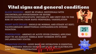 BLOOD PRESSURE: -MUST BE STABLE; INDIVIDUALS WITH
UNCONTROLLED HYPERTENSION OR SEVERE
HYPOTENSION/ORTHOSTATIC INSTABILITY ARE UNFIT DUE TO THE
RISK OF FAINTING FROM RAPID PERIPHERAL VASODILATION
HEART RATE (PULSE): -SHOULD BE NORMAL AND STEADY AT REST;
TACHYCARDIAOR ARRHYTHMIAS CONTRAINDICATE INTENSE
SUDATION.
TEMPERATURE: -ABSENCE OF ACUTE FEVER (JWARA); APPLYING
HEAT TO AN ALREADY FEBRILE BODY WORSENS PITTA AND
INFLAMMATORY STATES.
HYDRATION STATUS: -GOOD BASELINE HYDRATION IS ESSENTIAL
SINCE SWEDANA INDUCES SIGNIFICANT FLUID AND ELECTROLYTE
LOSS THROUGH PERSPIRATION
Vital signs and general conditions
9
 