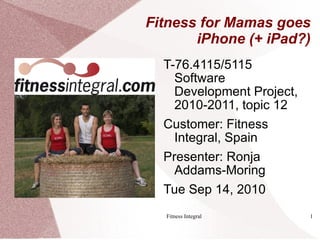 Fitness for Mamas goes
       iPhone (+ iPad?)
  T-76.4115/5115
    Software
    Development Project,
    2010-2011, topic 12
  Customer: Fitness
    Integral, Spain
  Presenter: Ronja
    Addams-Moring
  Tue Sep 14, 2010
  Fitness Integral         1
 