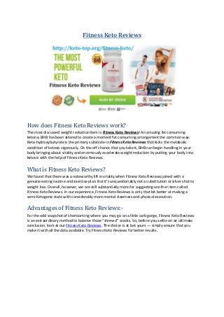 Fitness Keto Reviews
How does Fitness Keto Reviews work?
The most discussed weight reduction item is Fitness Keto Reviews! An amazing fat consuming
ketone, BHB has been altered to create a moment fat consuming arrangement the common way.
Beta-hydroxybutyrate is the primary substrate in Fitness Keto Reviews that kicks the metabolic
condition of ketosis vigorously. On the off chance that you take it, BHB can begin handling in your
body bringing about vitality and enormously accelerate weight reduction by putting your body into
ketosis with the help of Fitness Keto Reviews.
What is Fitness Keto Reviews?
We found that there was a noteworthy lift in vitality when Fitness Keto Reviews joined with a
genuine eating routine and exercise plan. But it’s unquestionably not a substitution or silver shot to
weight loss. Overall, however, we are still substantially more for suggesting another item called
Fitness Keto Reviews. In our experience, Fitness Keto Reviews is only that bit better at making a
semi-Ketogenic state with considerably more mental clearness and physical execution.
Advantages of Fitness Keto Reviews:-
For the odd snapshot of shortcoming where you may go on a little carb gorge, Fitness Keto Reviews
is an extraordinary method to balance those “shrewd” snacks. So, before you settle on an ultimate
conclusion, look at our Fitness Keto Reviews. The choice is at last yours — simply ensure that you
make it with all the data available. Try Fitness Keto Reviews for better results.
 