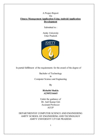 1
A Project Report
On
Fitness Management Application Using Android Application
Development
Submitted to :
Amity University
Uttar Pradesh
In partial fulfillment of the requirements for the award of the degree of
Bachelor of Technology
in
Computer Science and Engineering
By
Rishabh Shukla
A2305216665
Under the guidance of
Dr. Anil Kumar Giri
Assistant Professor
AUUP
DEPARTMENTOF COMPUTER SCIENCE AND ENGINEERING
AMITY SCHOOL OF ENGINEERING AND TECHNOLOGY
AMITY UNIVERSITY UTTAR PRADESH
 