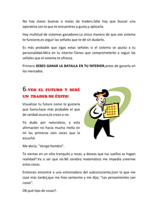 No hay clases buenas o malas de traders.Sólo hay que buscar una
operativa con la que te encuentres a gusto,y aplicarla.
Hay multitud de sistemas ganadores.La única manera de que ese sistema
te funcione,es seguir las señales que te dé sin dudarlo.
Es más probable que sigas estas señales si el sistema se ajusta a tu
personalidad.Mira en tu interior.Tienes que comprometerte a seguir las
señales que el sistema te ofrezca.
Primero DEBES GANAR LA BATALLA EN TU INTERIOR,antes de ganarla en
los mercados.
6.VEO EL FUTURO Y SERÉ
UN TRADER DE ÉXITO!
Visualizar tu futuro como te gustaría
que fuera,hace más probable el que
de verdad ocurra,lo creas o no.
Yo dudo por naturaleza, y esta
afirmación no hacía mucha mella en
mí las primeras cien veces que la
escuché.
Me decía; "Venga hombre".
Te sientas en un sitio tranquilo y rezas, y deseas que tus sueños se hagan
realidad?.Va a ser que no.Mi cerebro matemático me impedía creerme
estas cosas.
Entonces encontré a una entrenadora del subconsciente,(con la que me
casé más tarde),que me hizo sentarme y me dijo; "Los pensamientos son
cosas".
OK,qué tipo de cosas?.
 