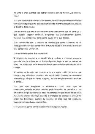 He visto a unos cuantos tíos doblar cucharas con la mente...,se refiere a
esto?.
Más que contarte la conversación entera,(la verdad que no recuerdo todo
con exactitud porque me estaba enamorando mientras escuchaba),te daré
la directriz de la misma.
Ella me decía que existe una corriente de consciencia por allí arriba,a la
que puedes llegar,y entonces dirigiendo tus pensamientos puedes
manejar esta consciencia para que te ayude en lo que desees.
Esto combinado con la noción de tiempo,que como sabemos no es
lineal,puede hacer que cambiemos el futuro desde el presente a través de
esta consciencia universal!.
Esto es todo lo que te diré sobre esto.
Si conduces tu cerebro a un estado alfa y te dices a ti mismo lo que te
gustaría que ocurriese en el futuro,digamos,llegar a ser un trader de
éxito....te orientarás en la dirección de ese pensamiento que creaste en tu
cabeza.
Al menos es lo que me ocurrió a mí,y a cada trader de éxito que
conozco.Hay diferentes maneras de visualización.Durante un momento
tranquilo,(ya sé que no tienes ninguno...así que empieza cuando estés en
el baño)....
Una vez que empieces a visualizarte como este tipo de
supertrader,tendrás muchas menos probabilidades de permitir a tus
emociones dirigir tu operativa hacia los errores.Porque haciendo las cosas
mal, como mover los stops cuando el mercado se acerque a ellos,o no
coger los beneficios cuando tu sistema te diga que los cojas,será
inconsistente con tus pensamientos.
Si te visualizas como un tío con éxito,lo conseguirás.Hazlo!.
 