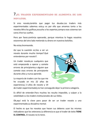 7.EL TRADER EXPERIMENTADO SE ALIMENTA DE LOS
NOVATOS.
Si eres novato,tendrás que pagar tus deudas.Los traders más
experimentados sabemos esto,y es por ello que amamos tanto a los
novatos.Mira los gráficos,escucha a los expertos,compra esos sistemas tan
caros.Vive tus sueños.
Pero por favor,continúa operando, porque mientras lo hagas nosotros
estaremos del otro lado metiendo tu dinero en nuestros bolsillos.
No estoy bromeando.
Así que la cuestión es;Vas a ser un
novato durante mucho tiempo?.Qué
entendemos por novato?.
Un trader novato,es cualquiera que
está empezando a operar y comete
errores de principiante,o alguien que
comete esos errores de principiante
durante años y nunca aprende.
La mayoría de traders con los que me
he cruzado en mis 22 años de
experiencia,( 3 años de novato y 19
de trader experimentado),no han conseguido dejar la primera categoría.
Es difícil de entender.Para muchos les resulta imposible, y culpan a la
volatilidad o a los traders institucionales de sus fallos.
Ok,aquí está la clave para pasar de ser un trader novato a uno
experimentado;La disciplina mental.
El hecho es que los novatos que hacen sus deberes usan los mismos
indicadores que los veteranos.La diferencia es que el trader de éxito TIENE
EL CONTROL. El novato no lo tiene.
 