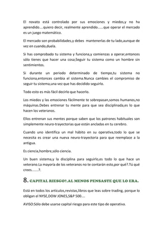 El novato está controlado por sus emociones y miedos,y no ha
aprendido....quiero decir, realmente aprendido......que operar el mercado
es un juego matemático.
El mercado son probabilidades,y debes mantenerlas de tu lado,aunque de
vez en cuando,duela.
Si has comprobado tu sistema y funciona,y comienzas a operar,entonces
sólo tienes que hacer una cosa;Seguir tu sistema como un hombre sin
sentimientos.
Si durante un periodo determinado de tiempo,tu sistema no
funciona,entonces cambia el sistema.Nunca cambies el compromiso de
seguir tu sistema,una vez que has decidido seguirlo.
Todo esto es más fácil decirlo que hacerlo.
Los miedos y las emociones fácilmente te sobrepasan,somos humanos,no
máquinas.Debes entrenar tu mente para que sea disciplinada,es lo que
hacen los veteranos.
Ellos entrenan sus mentes porque saben que los patrones habituales son
simplemente neuro-trayectorias que están ancladas en tu cerebro.
Cuando uno identifica un mal hábito en su operativa,todo lo que se
necesita es crear una nueva neuro-trayectoria para que reemplace a la
antigua.
Es ciencia,hombre,sólo ciencia.
Un buen sistema,y la disciplina para seguirlo,es todo lo que hace un
veterano.La mayoría de los veteranos no te contarán esto,por qué?.Tú qué
crees.......?.
8.CAPITAL RIESGO?.AL MENOS PENSASTE QUE LO ERA.
Está en todos los artículos,revistas,libros que leas sobre trading, porque lo
obligan el NYSE,DOW JONES,S&P 500....
AVISO:Sólo debe usarse capital riesgo para este tipo de operativa.
 