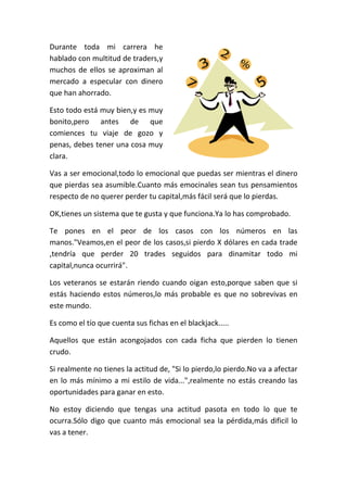 Durante toda mi carrera he
hablado con multitud de traders,y
muchos de ellos se aproximan al
mercado a especular con dinero
que han ahorrado.
Esto todo está muy bien,y es muy
bonito,pero antes de que
comiences tu viaje de gozo y
penas, debes tener una cosa muy
clara.
Vas a ser emocional,todo lo emocional que puedas ser mientras el dinero
que pierdas sea asumible.Cuanto más emocinales sean tus pensamientos
respecto de no querer perder tu capital,más fácil será que lo pierdas.
OK,tienes un sistema que te gusta y que funciona.Ya lo has comprobado.
Te pones en el peor de los casos con los números en las
manos."Veamos,en el peor de los casos,si pierdo X dólares en cada trade
,tendría que perder 20 trades seguidos para dinamitar todo mi
capital,nunca ocurrirá".
Los veteranos se estarán riendo cuando oigan esto,porque saben que si
estás haciendo estos números,lo más probable es que no sobrevivas en
este mundo.
Es como el tío que cuenta sus fichas en el blackjack.....
Aquellos que están acongojados con cada ficha que pierden lo tienen
crudo.
Si realmente no tienes la actitud de, "Si lo pierdo,lo pierdo.No va a afectar
en lo más mínimo a mi estilo de vida...",realmente no estás creando las
oportunidades para ganar en esto.
No estoy diciendo que tengas una actitud pasota en todo lo que te
ocurra.Sólo digo que cuanto más emocional sea la pérdida,más dificil lo
vas a tener.
 
