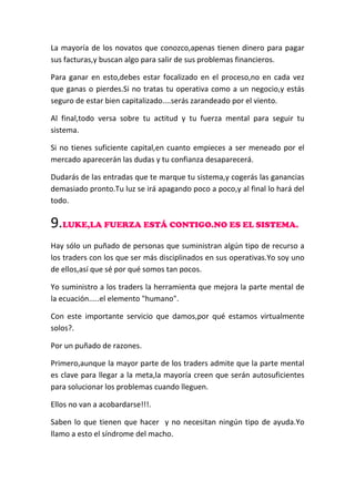 La mayoría de los novatos que conozco,apenas tienen dinero para pagar
sus facturas,y buscan algo para salir de sus problemas financieros.
Para ganar en esto,debes estar focalizado en el proceso,no en cada vez
que ganas o pierdes.Si no tratas tu operativa como a un negocio,y estás
seguro de estar bien capitalizado....serás zarandeado por el viento.
Al final,todo versa sobre tu actitud y tu fuerza mental para seguir tu
sistema.
Si no tienes suficiente capital,en cuanto empieces a ser meneado por el
mercado aparecerán las dudas y tu confianza desaparecerá.
Dudarás de las entradas que te marque tu sistema,y cogerás las ganancias
demasiado pronto.Tu luz se irá apagando poco a poco,y al final lo hará del
todo.
9.LUKE,LA FUERZA ESTÁ CONTIGO.NO ES EL SISTEMA.
Hay sólo un puñado de personas que suministran algún tipo de recurso a
los traders con los que ser más disciplinados en sus operativas.Yo soy uno
de ellos,así que sé por qué somos tan pocos.
Yo suministro a los traders la herramienta que mejora la parte mental de
la ecuación.....el elemento "humano".
Con este importante servicio que damos,por qué estamos virtualmente
solos?.
Por un puñado de razones.
Primero,aunque la mayor parte de los traders admite que la parte mental
es clave para llegar a la meta,la mayoría creen que serán autosuficientes
para solucionar los problemas cuando lleguen.
Ellos no van a acobardarse!!!.
Saben lo que tienen que hacer y no necesitan ningún tipo de ayuda.Yo
llamo a esto el síndrome del macho.
 