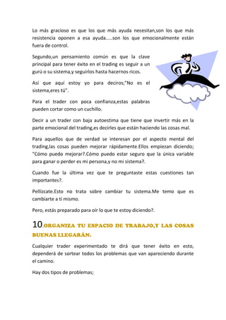 Lo más gracioso es que los que más ayuda necesitan,son los que más
resistencia oponen a esa ayuda.....son los que emocionalmente están
fuera de control.
Segundo,un pensamiento común es que la clave
principal para tener éxito en el trading es seguir a un
gurú o su sistema,y seguirlos hasta hacernos ricos.
Así que aquí estoy yo para deciros;"No es el
sistema,eres tú".
Para el trader con poca confianza,estas palabras
pueden cortar como un cuchillo.
Decir a un trader con baja autoestima que tiene que invertir más en la
parte emocional del trading,es decirles que están haciendo las cosas mal.
Para aquellos que de verdad se interesan por el aspecto mental del
trading,las cosas pueden mejorar rápidamente.Ellos empiezan diciendo;
"Cómo puedo mejorar?.Cómo puedo estar seguro que la única variable
para ganar o perder es mi persona,y no mi sistema?.
Cuando fue la última vez que te preguntaste estas cuestiones tan
importantes?.
Pellízcate.Esto no trata sobre cambiar tu sistema.Me temo que es
cambiarte a ti mismo.
Pero, estás preparado para oír lo que te estoy diciendo?.
10.ORGANIZA TU ESPACIO DE TRABAJO,Y LAS COSAS
BUENAS LLEGARÁN.
Cualquier trader experimentado te dirá que tener éxito en esto,
dependerá de sortear todos los problemas que van apareciendo durante
el camino.
Hay dos tipos de problemas;
 