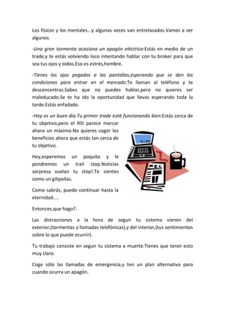 Los físicos y los mentales...y algunas veces van entrelazados.Vamos a ver
algunos.
-Una gran tormenta ocasiona un apagón eléctrico:Estás en medio de un
trade,y te estás volviendo loco intentando hablar con tu broker para que
sea tus ojos y oidos.Eso es estrés,hombre.
-Tienes los ojos pegados a las pantallas,esperando que se den las
condiciones para entrar en el mercado:Te llaman al teléfono y te
desconcentras.Sabes que no puedes hablar,pero no quieres ser
maleducado.Se te ha ido la oportunidad que llevas esperando toda la
tarde.Estás enfadado.
-Hoy es un buen día.Tu primer trade está funcionando bien:Estás cerca de
tu objetivo,pero el RSI parece marcar
ahora un máximo.No quieres coger los
beneficios ahora que estás tan cerca de
tu objetivo.
Hey,esperemos un poquito y le
pondremos un trail stop.Noticias
sorpresa vuelan tu stop!.Te sientes
como un gilipollas.
Como sabrás, puedo continuar hasta la
eternidad....
Entonces,que hago?.
Las distracciones a la hora de seguir tu sistema vienen del
exterior,(tormentas y llamadas telefónicas),y del interior,(tus sentimientos
sobre lo que puede ocurrir).
Tu trabajo consiste en seguir tu sistema a muerte.Tienes que tener esto
muy claro.
Coge sólo las llamadas de emergencia,y ten un plan alternativo para
cuando ocurra un apagón.
 
