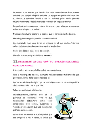 Yo conocí a un trader que llevaba los stops mentalmente.Tuvo suerte
durante una temporada,pero durante un apagón no pudo contactar con
su broker.La corriente volvió a los 15 minutos pero había perdido
muchísimo dinero.Su stop mental se convirtió en angustia mental.
Después de esto comenzó a colocar los stops....pero a las pocas semanas
volvió a su antigua costumbre.
Nunca pudo volver a operar,y lo peor es que el tío tenía mucho talento.
El trading es un negocio,y debes tratarlo como tal.
Has trabajado duro para tener un sistema en el que confiar.Entonces
debes trabajar aún más duro para seguirlo a rajatabla.
Hacer otra cosa es estar fuera de control.
Mantén tu atención y tu disciplina.SIEMPRE.
11.NECESITAS AYUDA CON TU OPERATIVA?.HABLA
CONTIGO MISMO.
A los traders les encanta hablar sobre sus operaciones.
Para la mayor parte de ellos, es mucho más confortable hablar de lo que
podría ser,en vez de lo que en realidad es.
Les encanta hablar de algún tipo de entrada,de como la situación política
afecta al mercado....de lo que sea.
Sabemos que hablar sale barato.
Intelectualmente,sabemos que en las
pantallas se encuentra todo lo que
necesitamos saber.Pero como seres
emocionales que somos, buscamos la
"intuición" de alguien que vea los mismos
gráficos que nosotros.
Si nosotros no vemos el futuro,puede que
ese amigo si lo vea.A veces, lo único que
 