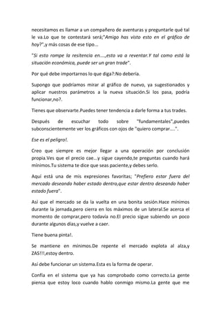 necesitamos es llamar a un compañero de aventuras y preguntarle qué tal
le va.Lo que te contestará será;"Amigo has visto esto en el gráfico de
hoy?",y más cosas de ese tipo...
"Si esto rompe la resitencia en....,esto va a reventar.Y tal como está la
situación económica, puede ser un gran trade".
Por qué debe importarnos lo que diga?:No debería.
Supongo que podríamos mirar al gráfico de nuevo, ya sugestionados y
aplicar nuestros parámetros a la nueva situación.Si los pasa, podría
funcionar,no?.
Tienes que observarte.Puedes tener tendencia a darle forma a tus trades.
Después de escuchar todo sobre "fundamentales",puedes
subconscientemente ver los gráficos con ojos de "quiero comprar....".
Ese es el peligro!.
Creo que siempre es mejor llegar a una operación por conclusión
propia.Ves que el precio cae...y sigue cayendo,te preguntas cuando hará
mínimos.Tu sistema te dice que seas paciente,y debes serlo.
Aquí está una de mis expresiones favoritas; "Prefiero estar fuera del
mercado deseando haber estado dentro,que estar dentro deseando haber
estado fuera".
Así que el mercado se da la vuelta en una bonita sesión.Hace mínimos
durante la jornada,pero cierra en los máximos de un lateral.Se acerca el
momento de comprar,pero todavía no.El precio sigue subiendo un poco
durante algunos días,y vuelve a caer.
Tiene buena pinta!.
Se mantiene en mínimos.De repente el mercado explota al alza,y
ZAS!!!,estoy dentro.
Así debe funcionar un sistema.Esta es la forma de operar.
Confía en el sistema que ya has comprobado como correcto.La gente
piensa que estoy loco cuando hablo conmigo mismo.La gente que me
 