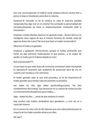 Con una sonrisa,ejecutas el trade.El trade empieza bien,te sientes bien y
pones el stop en breakeven,como dice tu sistema.
Sorpresa!.El mercado se da la vuelta,y te salta el stop.Una pérdida
inesperada.Hay algo mal en el sistema?.Ha cambiado la personalidad del
mercado,afectando de lleno al sistema,haciendo irrelevante toda la
simulación?.
Empiezas a dudar.Decides observar el siguiente trade....Quiero decir,no es
inteligente estar seguro de que el sistema funciona de verdad, antes de
jugarme dinero de nuevo?.No es lo que hace un trader conservador?.
Observas el trade,y es ganador.
Empiezas a golpearte interiormente, porque te habías prometido que
harías los diez primeros trades,pasase lo que pasase....,y te acabas de
perder un trade que te hubiese dejado en even.
Qué está pasando???.
Lo que pasa es que estás fuera de control,las emociones están manejando
tu operativa.El escenario que acabamos de presenciar pasa de vez en
cuando a los novatos,y a los veteranos.
El trader ganador sabe lo que está pasando,y no le da importancia.El
trader ganador pasa tiempo cada día puliendo su disciplina.
Lee todos los días algo sobre psicotrading,escanea "los diez
mandamientos del trading" que descansan en su mesita de noche,escucha
un entrenamiento disciplinario para traders,....
Algo....todos los días.....,antes de que empiece la sesión.
Hay muchos más traders perdedores que ganadores....y rara vez es a
causa del sistema.
En mi carrera he visto más de 50 sistemas que eran sobresalientes,pero la
mayoría de los traders perdían dinero con ellos.
Por qué?.
 