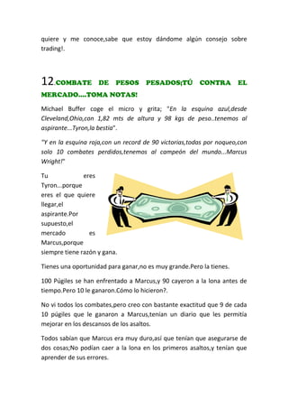 quiere y me conoce,sabe que estoy dándome algún consejo sobre
trading!.
12.COMBATE DE PESOS PESADOS;TÚ CONTRA EL
MERCADO....TOMA NOTAS!
Michael Buffer coge el micro y grita; "En la esquina azul,desde
Cleveland,Ohio,con 1,82 mts de altura y 98 kgs de peso..tenemos al
aspirante...Tyron,la bestia".
"Y en la esquina roja,con un record de 90 victorias,todas por noqueo,con
solo 10 combates perdidos,tenemos al campeón del mundo...Marcus
Wright!"
Tu eres
Tyron...porque
eres el que quiere
llegar,el
aspirante.Por
supuesto,el
mercado es
Marcus,porque
siempre tiene razón y gana.
Tienes una oportunidad para ganar,no es muy grande.Pero la tienes.
100 Púgiles se han enfrentado a Marcus,y 90 cayeron a la lona antes de
tiempo.Pero 10 le ganaron.Cómo lo hicieron?.
No vi todos los combates,pero creo con bastante exactitud que 9 de cada
10 púgiles que le ganaron a Marcus,tenían un diario que les permitía
mejorar en los descansos de los asaltos.
Todos sabían que Marcus era muy duro,así que tenían que asegurarse de
dos cosas;No podían caer a la lona en los primeros asaltos,y tenían que
aprender de sus errores.
 