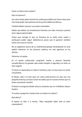 Llevar un diario entre asaltos?.
Ellos lo hicieron!!.
Les caían tantos palos durante los asaltos,que debían de tomar notas para
más tarde poder aprovecharse de los puntos débiles de Marcus.
También debían conocer sus puntos vulnerables.
Sabían que debían ser brutalmente honestos con ellos mismos,si querían
tener alguna oportunidad.
Tienes que corregir lo que no funciona de tu estilo entre asalto y
asalto,para poder seguir adelante.Los pocos que le ganaron también
tenían otra cosa en común.
No se engañaron acerca de su rendimiento,porque tomándoselo en serio
podían sobrevivir en los primeros asaltos,y ser más agresivos en los
últimos.
Volvamos a la pelea.
En el quinto asalto,estás sangrando mucho y pareces bastante
cansado.Marcus ha ganado cada asalto excepto el segundo,y no tiene un
sólo rasguño.
Te lanza un izquierdazo en todo el mentón,y caes a la lona para no volver
a levantarte.
El Doctor salta a la lona para ver como estás.Ilumina tus ojos con una
pequeña linterna,y te hace contar los dedos que te muestra.Parece que no
tienes conmoción cerebral.
El doctor te pregunta donde estás.Le contestas que en el Madison Square
Garden.
Te vuelve a preguntar; Puedo echar un vistazo a tu diario?.
Qué diario?.
El doctor se dice a sí mismo; "Muy mal,podía haber sido un buen
contendiente".
 