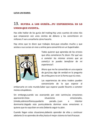 LLEVA UN DIARIO.
13. OLVIDA A LOS GURÚS....TU EXPERIENCIA ES LO
UNICO QUE CUENTA.
Has oído hablar de los gurús del trading.Hay unos cuantos de estos tíos
que empezaron con unos cientos de dólares y los convirtieron en
millones.Y van a enseñarte cómo hacerlo.
Hay otros que te dicen que trabajes duro,que estudies mucho y que
asistas a sus cursos en vivo u online para convertirte en un Supertrader.
Todos quieren que aprendas de los errores
que ellos cometieron.Te dicen: Por qué vas
a cometer los mismos errores que yo
cometí,si te puedes beneficiar de mi
experiencia?.
Ahora que me he convertido en una especie
de gurú,hay algo de verdad en la pregunta
de arriba,pero no en la forma que tú crees.
Las experiencias de otros traders pueden
concienciarte de lo que esperar al
embarcarte en este mundo.Saber que esperar puede llevarte a cometer
menos estupideces.
Sin embargo,cuando vas avanzando por este camino,las emociones
aparecerán.Estas situaciones emocionales,
(miedo,sobreconfianza,quedarte parado...),van a intentar
dominarte.Llegado este punto,deberás dominar estas emociones si
quieres que te vaya bien en esto.Deberás seguir tu plan.
Cuando llegan estas situaciones,deberás aprender de ellas y continuar
adelante.Si no aprendes de ellas,hasta el mejor sistema te hará fracasar.
 
