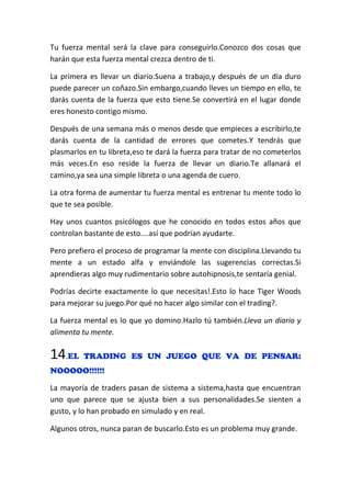 Tu fuerza mental será la clave para conseguirlo.Conozco dos cosas que
harán que esta fuerza mental crezca dentro de ti.
La primera es llevar un diario.Suena a trabajo,y después de un día duro
puede parecer un coñazo.Sin embargo,cuando lleves un tiempo en ello, te
darás cuenta de la fuerza que esto tiene.Se convertirá en el lugar donde
eres honesto contigo mismo.
Después de una semana más o menos desde que empieces a escribirlo,te
darás cuenta de la cantidad de errores que cometes.Y tendrás que
plasmarlos en tu libreta,eso te dará la fuerza para tratar de no cometerlos
más veces.En eso reside la fuerza de llevar un diario.Te allanará el
camino,ya sea una simple libreta o una agenda de cuero.
La otra forma de aumentar tu fuerza mental es entrenar tu mente todo lo
que te sea posible.
Hay unos cuantos psicólogos que he conocido en todos estos años que
controlan bastante de esto....así que podrían ayudarte.
Pero prefiero el proceso de programar la mente con disciplina.Llevando tu
mente a un estado alfa y enviándole las sugerencias correctas.Si
aprendieras algo muy rudimentario sobre autohipnosis,te sentaría genial.
Podrías decirte exactamente lo que necesitas!.Esto lo hace Tiger Woods
para mejorar su juego.Por qué no hacer algo similar con el trading?.
La fuerza mental es lo que yo domino.Hazlo tú también.Lleva un diario y
alimenta tu mente.
14.EL TRADING ES UN JUEGO QUE VA DE PENSAR:
NOOOOO!!!!!!
La mayoría de traders pasan de sistema a sistema,hasta que encuentran
uno que parece que se ajusta bien a sus personalidades.Se sienten a
gusto, y lo han probado en simulado y en real.
Algunos otros, nunca paran de buscarlo.Esto es un problema muy grande.
 