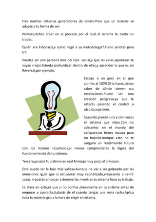 Hay muchos sistemas generadores de dinero.Para que un sistema se
adapte a tu forma de ser:
Primero,debes creer en el proceso por el cual el sistema te canta los
trades.
Quién era Fibonacci,y como llegó a su metodología?.Tiene sentido para
ti?.
Puedes ser una persona más del tipo visual,y que las velas japonesas te
vayan mejor.Intenta profundizar dentro de ellas,y aprender lo que es un
Reversal,por ejemplo.
Escoge a un gurú en el que
confíes al 100%.Si lo haces,debes
saber de dónde vienen sus
revelaciones.Puede ser una
elección peligrosa,ya que le
estarás pasando el control a
otro.Escoge bien.
Segundo,prueba una y cien veces
el sistema que elijas.Con los
adelantos en el mundo del
software,no tienes escusa para
no hacerlo.Aunque esto no te
asegura un rendimiento futuro
con los mismos resultados,al menos comprenderás la lógica del
funcionamiento de tu sistema.
Tercero,prueba tu sistema en real.Arriesga muy poco al principio.
Esta puede ser la fase más valiosa.Aunque no vas a ser golpeado por las
emociones igual que si estuvieras muy capitalizado,empezarás a sentir
cosas, y podrás empezar a dominarlas mientras tu sistema hace su trabajo.
La clave en esto,es que si no confías plenamente en tu sistema antes de
empezar a operarlo,dudarás de él cuando tengas una mala racha.Aplica
toda tu materia gris a la hora de elegir el sistema.
 
